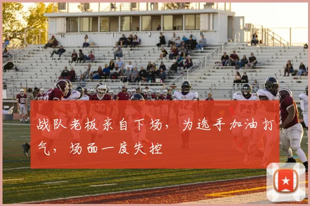 战队老板亲自下场,为选手加油打气,场面一度失控