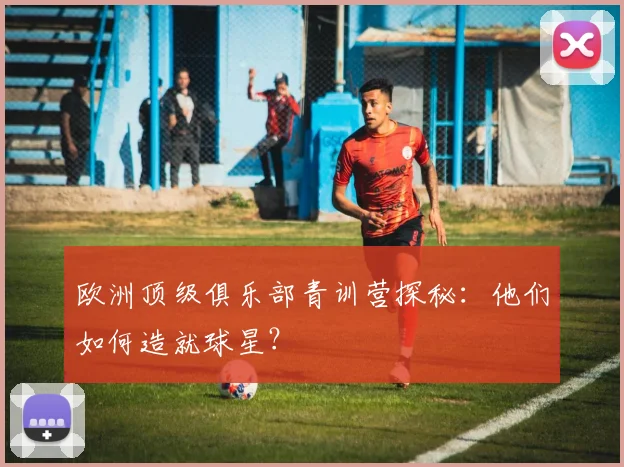 欧洲顶级俱乐部青训营探秘:他们如何造就球星?