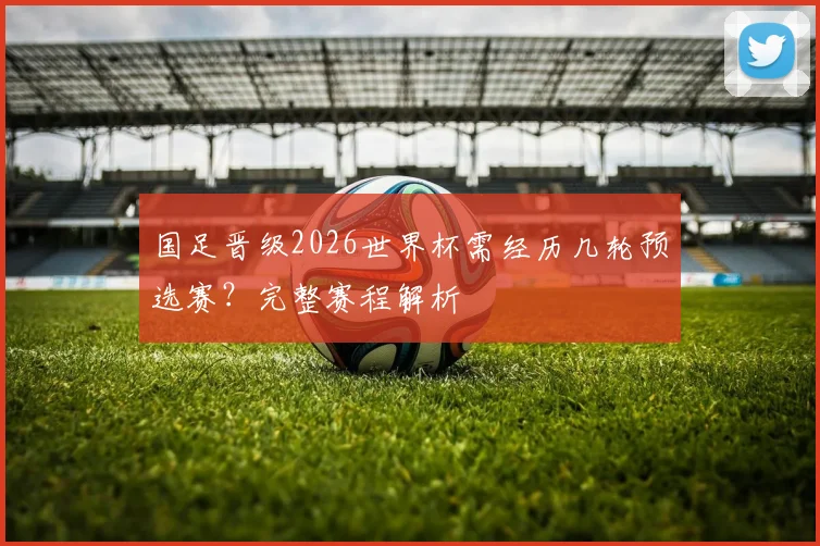 国足晋级2026世界杯需经历几轮预选赛?完整赛程解析