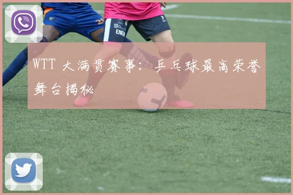 WTT 大满贯赛事:乒乓球最高荣誉舞台揭秘