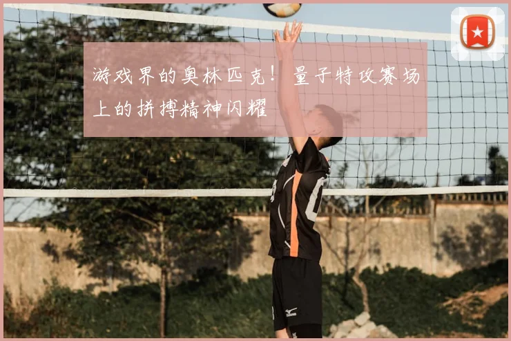 游戏界的奥林匹克!量子特攻赛场上的拼搏精神闪耀