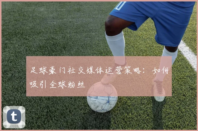 足球豪门社交媒体运营策略:如何吸引全球粉丝