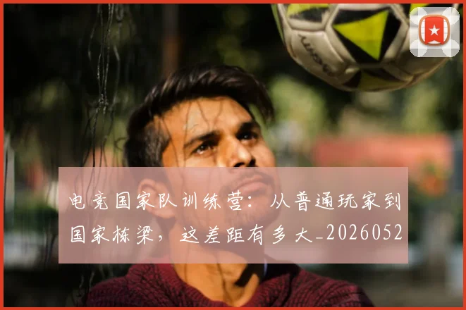 电竞国家队训练营:从普通玩家到国家栋梁,这差距有多大_20260526085649
