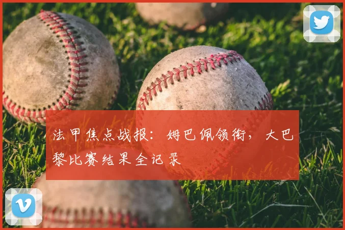 法甲焦点战报:姆巴佩领衔,大巴黎比赛结果全记录
