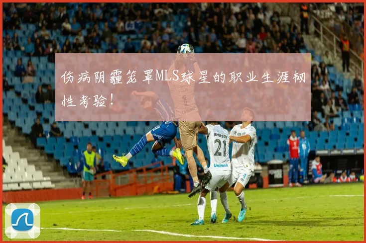 伤病阴霾笼罩MLS球星的职业生涯韧性考验!
