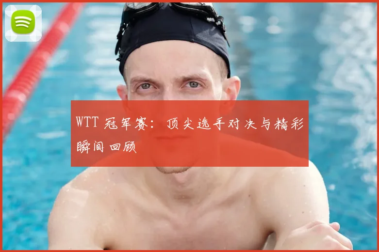 WTT 冠军赛：顶尖选手对决与精彩瞬间回顾