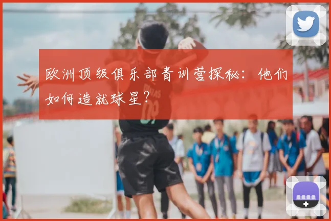 欧洲顶级俱乐部青训营探秘:他们如何造就球星?