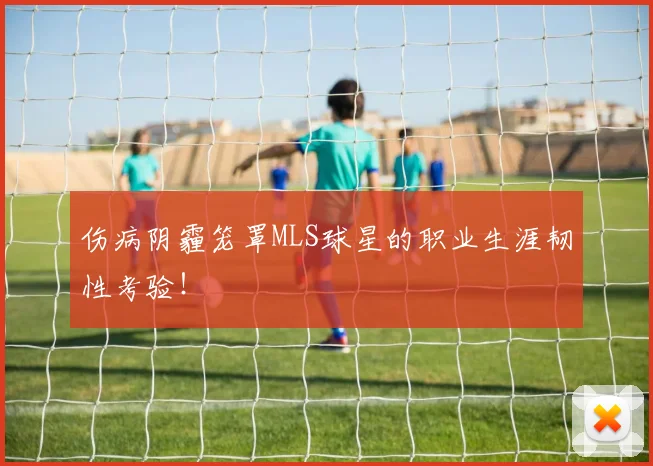 伤病阴霾笼罩MLS球星的职业生涯韧性考验!