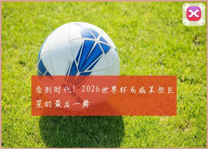 告别时代！2026世界杯或成某些巨星的最后一舞