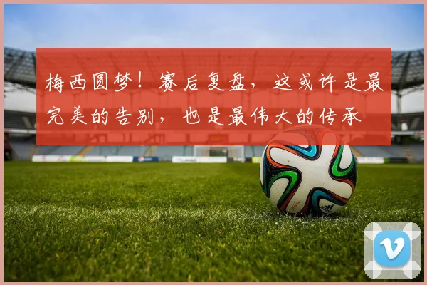 梅西圆梦!赛后复盘,这或许是最完美的告别,也是最伟大的传承