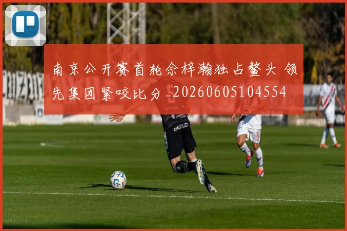 南京公开赛首轮佘梓瀚独占鳌头 领先集团紧咬比分_20260605104554